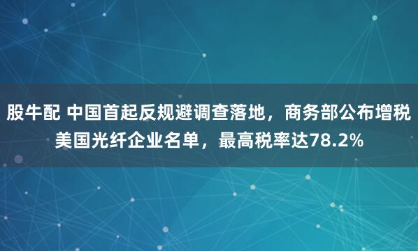 股牛配 中国首起反规避调查落地，商务部公布增税美国光纤企业名单，最高税率达78.2%
