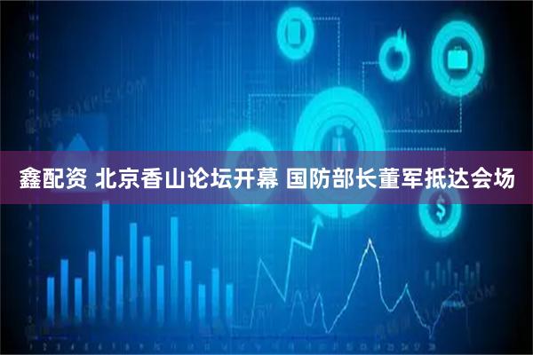 鑫配资 北京香山论坛开幕 国防部长董军抵达会场