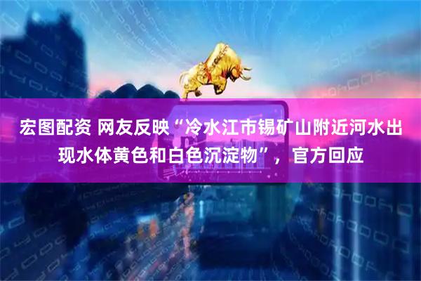 宏图配资 网友反映“冷水江市锡矿山附近河水出现水体黄色和白色沉淀物”，官方回应