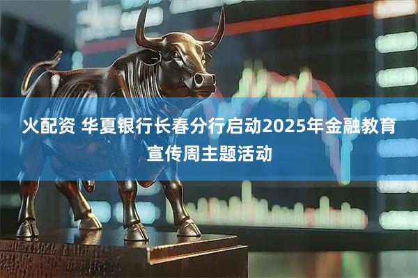 火配资 华夏银行长春分行启动2025年金融教育宣传周主题活动