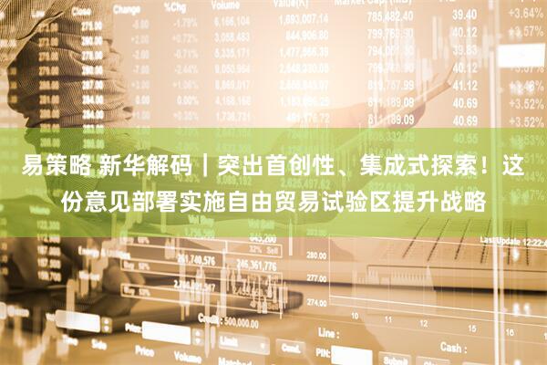 易策略 新华解码｜突出首创性、集成式探索！这份意见部署实施自由贸易试验区提升战略