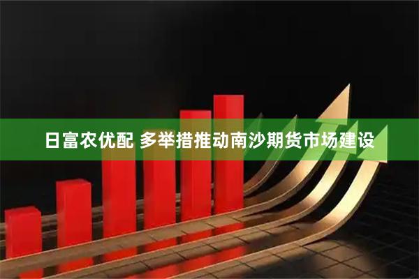 日富农优配 多举措推动南沙期货市场建设