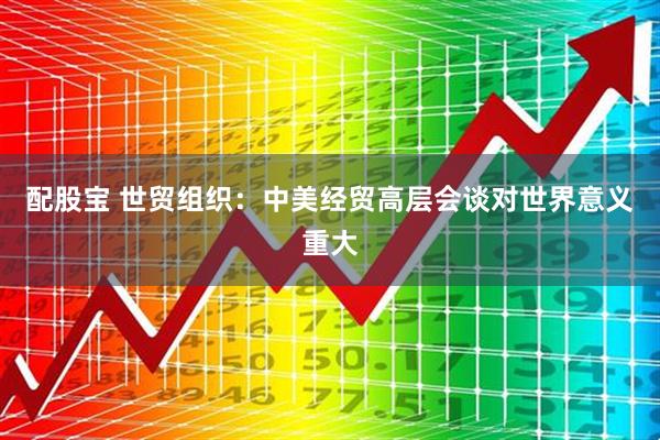 配股宝 世贸组织：中美经贸高层会谈对世界意义重大