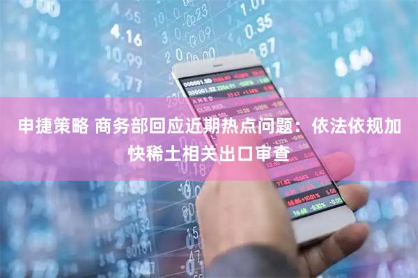申捷策略 商务部回应近期热点问题：依法依规加快稀土相关出口审查