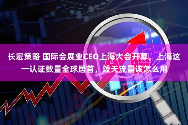 长宏策略 国际会展业CEO上海大会开幕，上海这一认证数量全球居首，泼天流量该怎么用