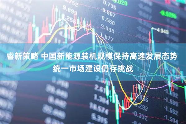 睿新策略 中国新能源装机规模保持高速发展态势 统一市场建设仍存挑战