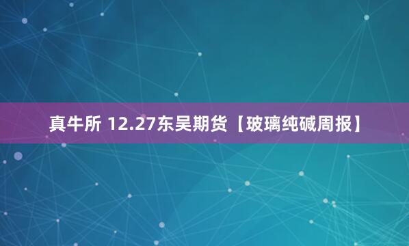 真牛所 12.27东吴期货【玻璃纯碱周报】