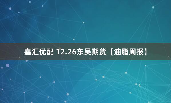 嘉汇优配 12.26东吴期货【油脂周报】
