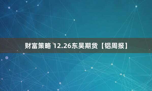 财富策略 12.26东吴期货【铝周报】