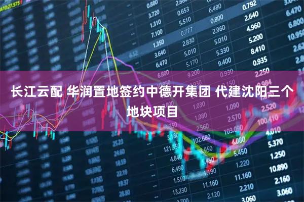 长江云配 华润置地签约中德开集团 代建沈阳三个地块项目