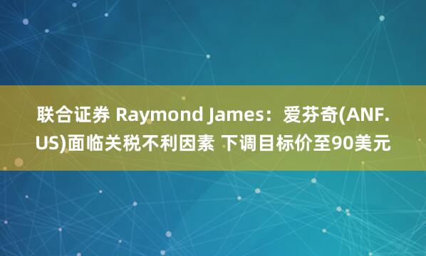 联合证券 Raymond James：爱芬奇(ANF.US)面临关税不利因素 下调目标价至90美元