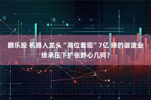翻乐股 机器人龙头“高位套现”7亿 绿的谐波业绩承压下扩张野心几何？