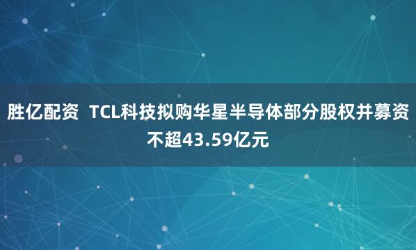 胜亿配资  TCL科技拟购华星半导体部分股权并募资不超43.59亿元