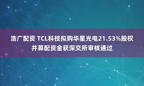 浩广配资 TCL科技拟购华星光电21.53%股权并募配资金获深交所审核通过