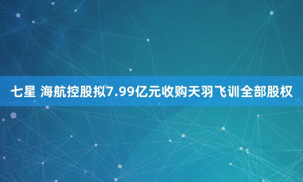七星 海航控股拟7.99亿元收购天羽飞训全部股权