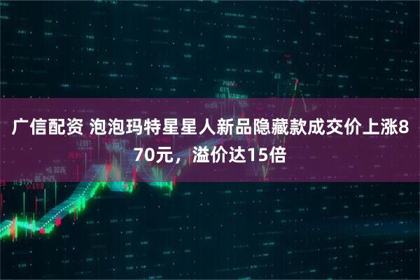 广信配资 泡泡玛特星星人新品隐藏款成交价上涨870元，溢价达15倍