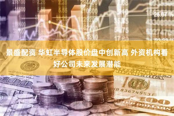 景盛配资 华虹半导体股价盘中创新高 外资机构看好公司未来发展潜能