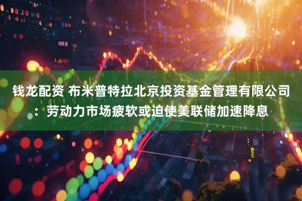 钱龙配资 布米普特拉北京投资基金管理有限公司：劳动力市场疲软或迫使美联储加速降息