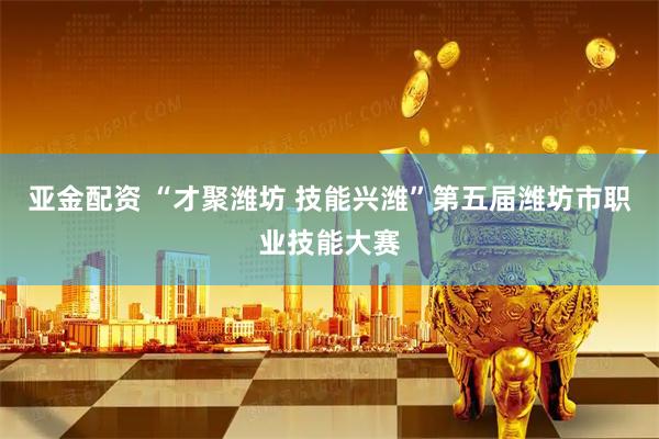 亚金配资 “才聚潍坊 技能兴潍”第五届潍坊市职业技能大赛