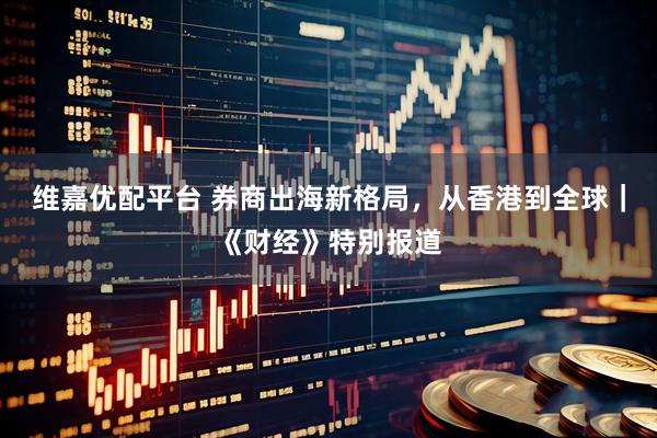 维嘉优配平台 券商出海新格局，从香港到全球｜《财经》特别报道