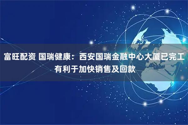 富旺配资 国瑞健康：西安国瑞金融中心大厦已完工 有利于加快销售及回款