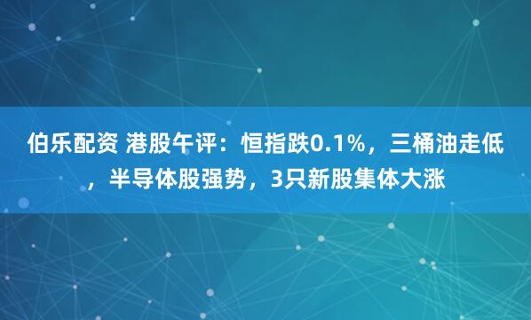 伯乐配资 港股午评：恒指跌0.1%，三桶油走低，半导体股强势，3只新股集体大涨
