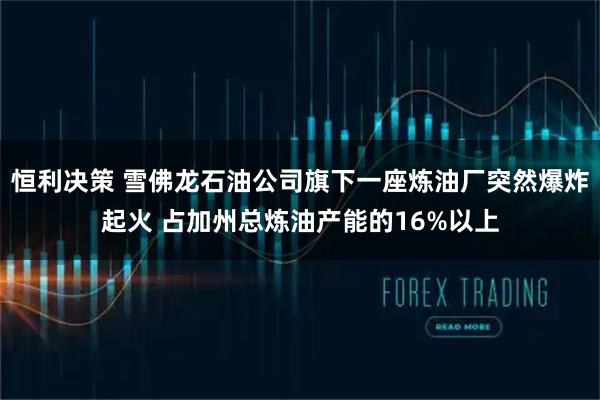 恒利决策 雪佛龙石油公司旗下一座炼油厂突然爆炸起火 占加州总炼油产能的16%以上