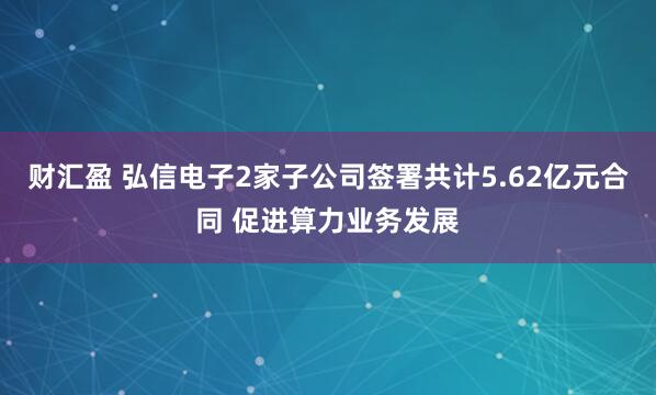 财汇盈 弘信电子2家子公司签署共计5.62亿元合同 促进算力业务发展