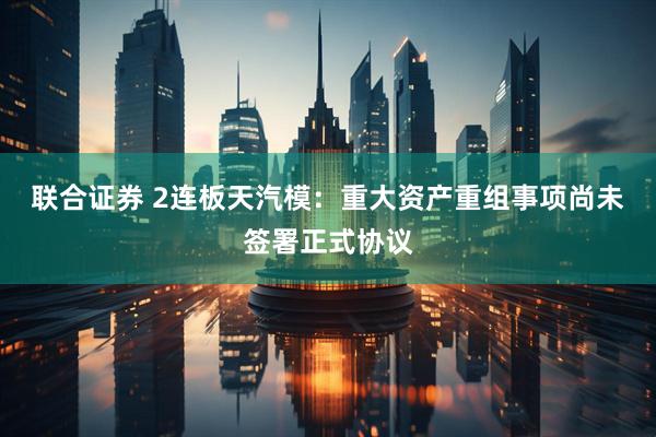 联合证券 2连板天汽模：重大资产重组事项尚未签署正式协议