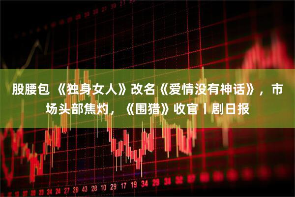 股腰包 《独身女人》改名《爱情没有神话》，市场头部焦灼，《围猎》收官丨剧日报