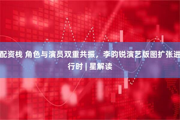 配资栈 角色与演员双重共振，李昀锐演艺版图扩张进行时 | 星解读