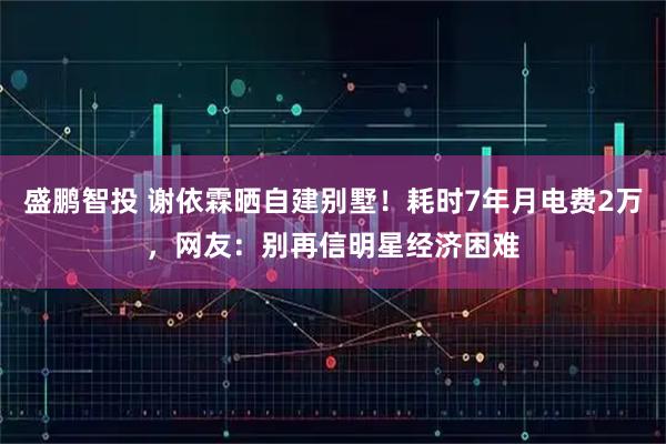 盛鹏智投 谢依霖晒自建别墅！耗时7年月电费2万，网友：别再信明星经济困难