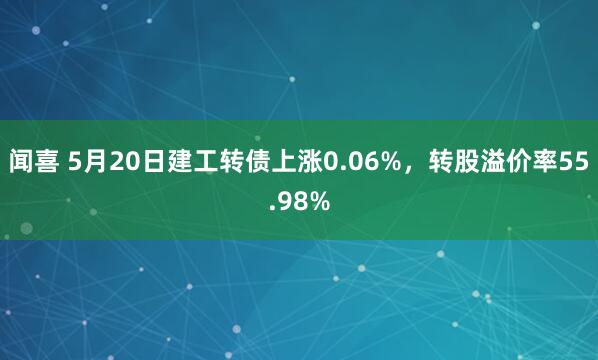 闻喜 5月20日建工转债上涨0.06%，转股溢价率55.98%