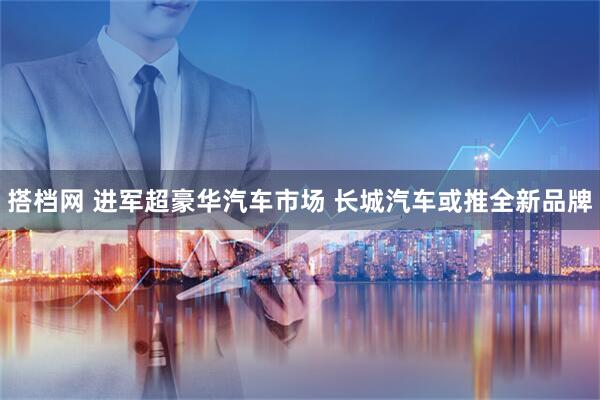 搭档网 进军超豪华汽车市场 长城汽车或推全新品牌