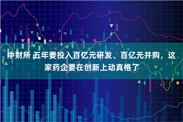 中财所 五年要投入百亿元研发、百亿元并购，这家药企要在创新上动真格了