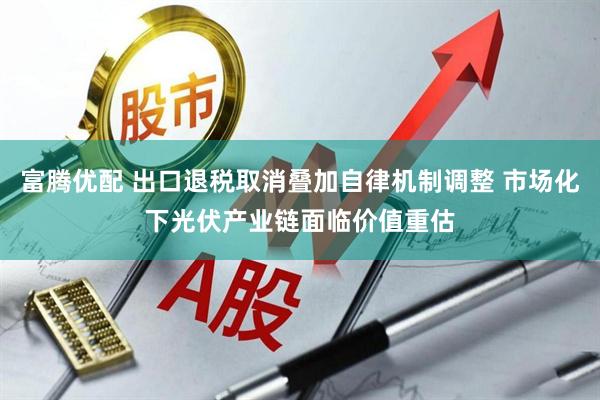 富腾优配 出口退税取消叠加自律机制调整 市场化下光伏产业链面临价值重估