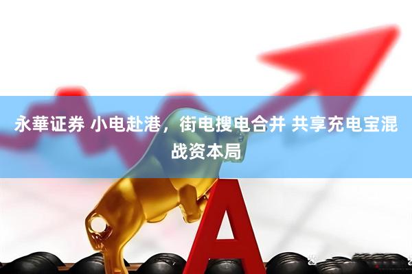 永華证券 小电赴港，街电搜电合并 共享充电宝混战资本局