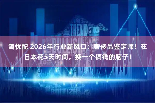 淘优配 2026年行业新风口：奢侈品鉴定师！在日本花5天时间，换一个搞钱的脑子！