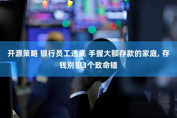 开源策略 银行员工透底 手握大额存款的家庭, 存钱别犯3个致命错