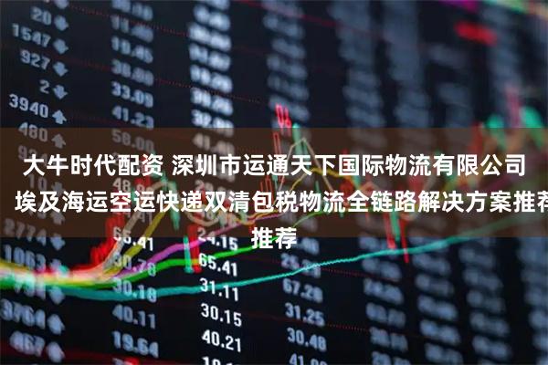 大牛时代配资 深圳市运通天下国际物流有限公司：埃及海运空运快递双清包税物流全链路解决方案推荐