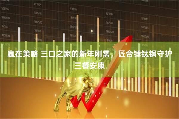 赢在策略 三口之家的新年刚需，匠合锤钛锅守护三餐安康