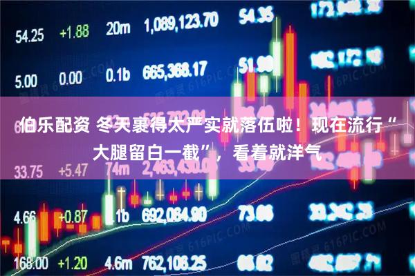 伯乐配资 冬天裹得太严实就落伍啦！现在流行“大腿留白一截”，看着就洋气