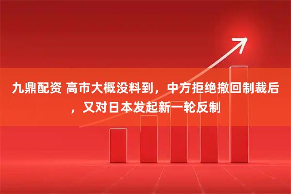 九鼎配资 高市大概没料到，中方拒绝撤回制裁后，又对日本发起新一轮反制