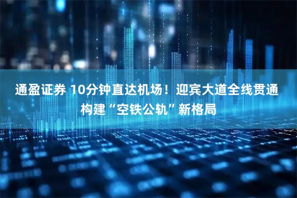 通盈证券 10分钟直达机场！迎宾大道全线贯通 构建“空铁公轨”新格局