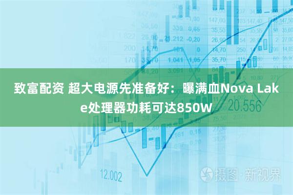 致富配资 超大电源先准备好：曝满血Nova Lake处理器功耗可达850W