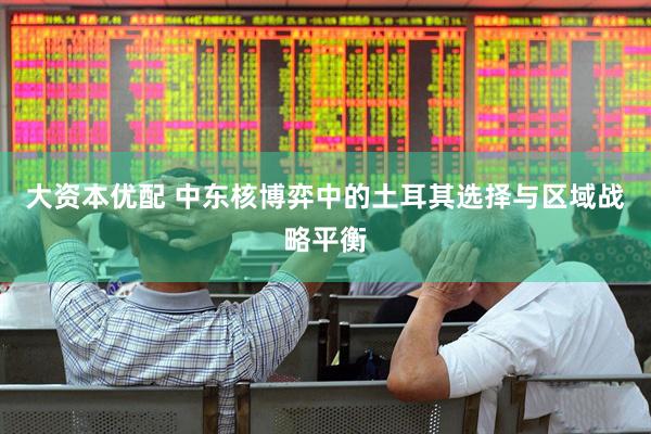 大资本优配 中东核博弈中的土耳其选择与区域战略平衡