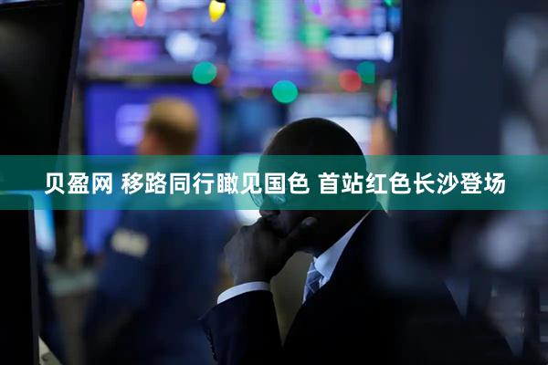 贝盈网 移路同行瞰见国色 首站红色长沙登场