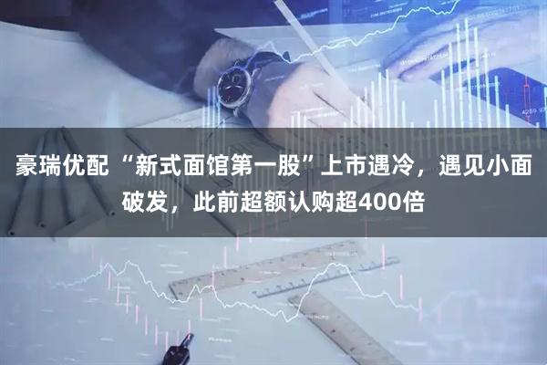 豪瑞优配 “新式面馆第一股”上市遇冷，遇见小面破发，此前超额认购超400倍