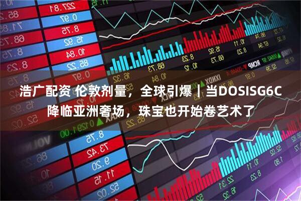 浩广配资 伦敦剂量，全球引爆｜当DOSISG6C降临亚洲奢场，珠宝也开始卷艺术了