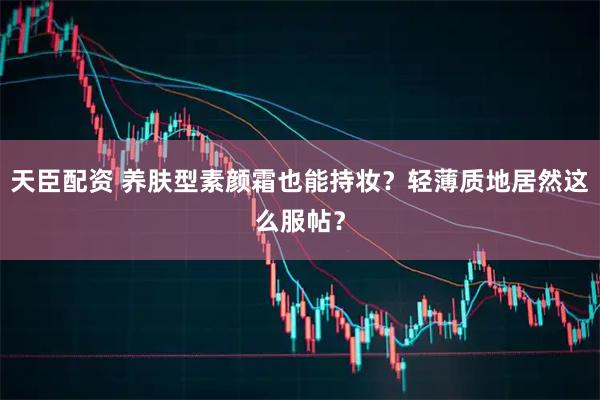 天臣配资 养肤型素颜霜也能持妆？轻薄质地居然这么服帖？